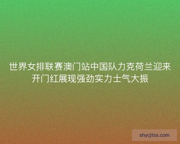 世界女排联赛澳门站中国队力克荷兰迎来开门红展现强劲实力士气大振