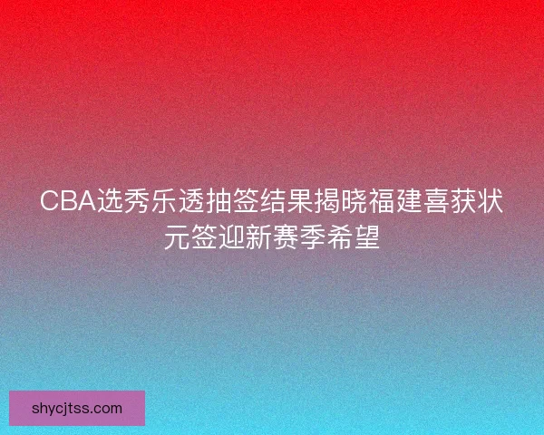 CBA选秀乐透抽签结果揭晓福建喜获状元签迎新赛季希望
