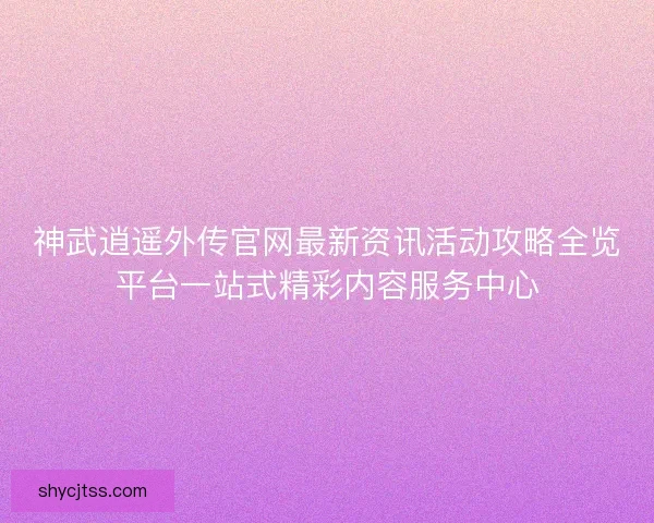 神武逍遥外传官网最新资讯活动攻略全览平台一站式精彩内容服务中心