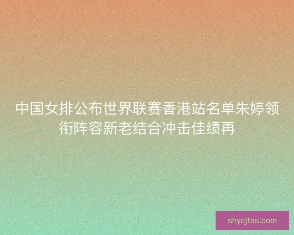中国女排公布世界联赛香港站名单朱婷领衔阵容新老结合冲击佳绩再