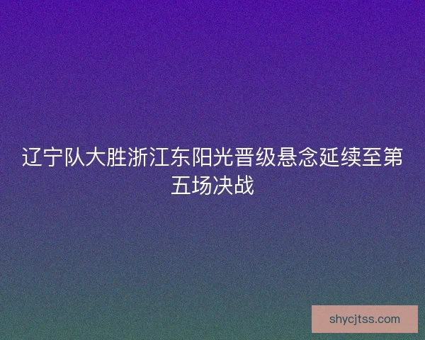 辽宁队大胜浙江东阳光晋级悬念延续至第五场决战
