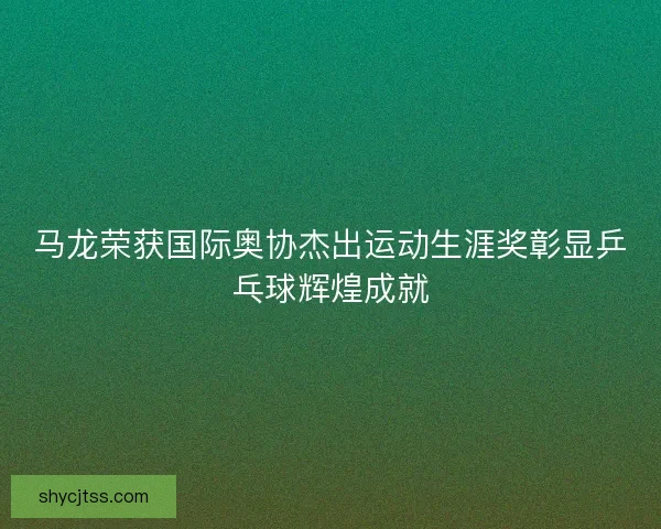 马龙荣获国际奥协杰出运动生涯奖彰显乒乓球辉煌成就