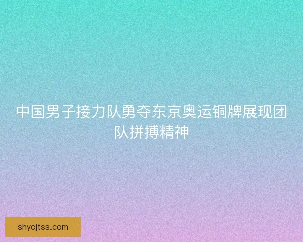 中国男子接力队勇夺东京奥运铜牌展现团队拼搏精神